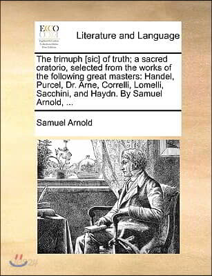 The trimuph [sic] of truth; a sacred oratorio, selected from the works of the following great masters: Handel, Purcel, Dr. Arne, Correlli, Lomelli, Sa
