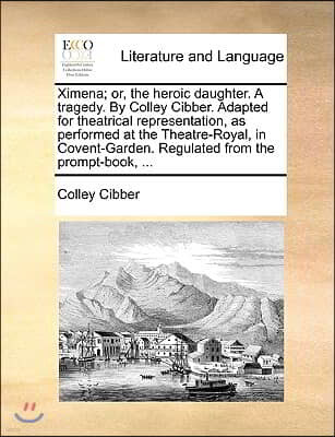 Ximena; Or, the Heroic Daughter. a Tragedy. by Colley Cibber. Adapted for Theatrical Representation, as Performed at the Theatre-Royal, in Covent-Gard