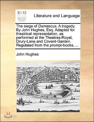 The siege of Damascus. A tragedy. By John Hughes, Esq. Adapted for theatrical representation, as performed at the Theatres-Royal, Drury-Lane and Coven