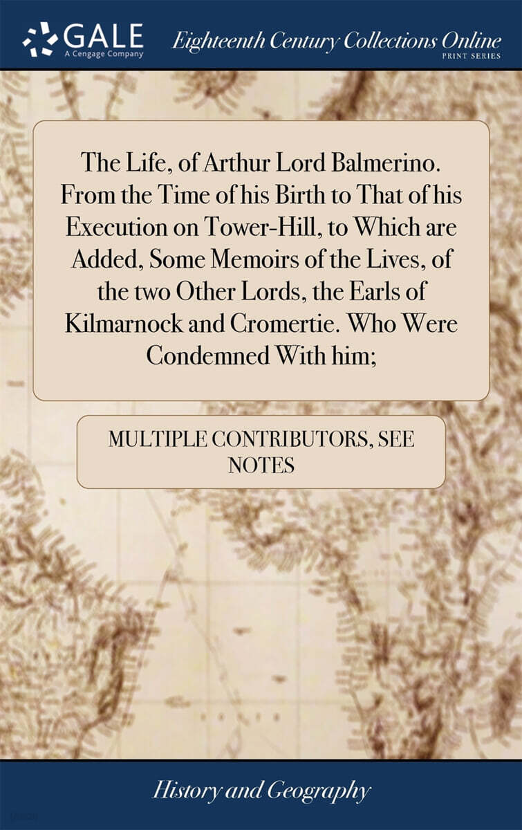 The Life, of Arthur Lord Balmerino. From the Time of his Birth to That of his Execution on Tower-Hill, to Which are Added, Some Memoirs of the Lives, of the two Other Lords, the Earls of Kilmarnock an