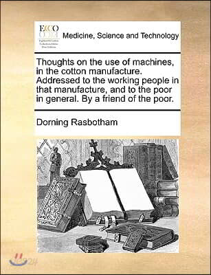 Thoughts on the use of machines, in the cotton manufacture. Addressed to the working people in that manufacture, and to the poor in general. By a frie