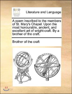 A poem inscribed to the members of St. Mary's Chapel. Upon the most honourable, ancient, and excellent art of wright-craft. By a brother of the craft.