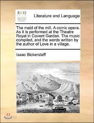 The Maid of the Mill. a Comic Opera. as It Is Performed at the Theatre Royal in Covent Garden. the Music Compiled, and the Words Written by the Author