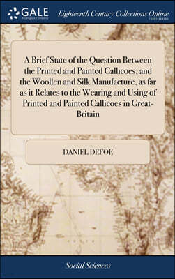 A Brief State of the Question Between the Printed and Painted Callicoes, and the Woollen and Silk Manufacture, as far as it Relates to the Wearing and Using of Printed and Painted Callicoes in Great-B