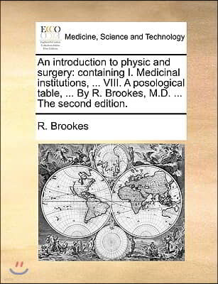 An  Introduction to Physic and Surgery: Containing I. Medicinal Institutions, ... VIII. a Posological Table, ... by R. Brookes, M.D. ... the Second Ed