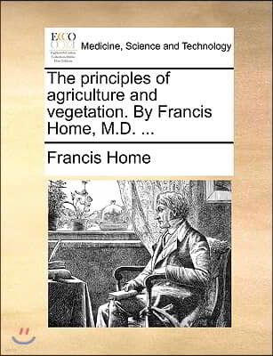 The Principles of Agriculture and Vegetation. by Francis Home, M.D. ...
