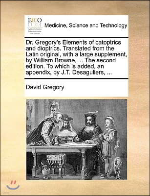 Dr. Gregory's Elements of Catoptrics and Dioptrics. Translated from the Latin Original, with a Large Supplement, by William Browne, ... the Second Edi