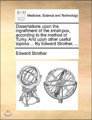 Gale Ecco, Print Editions Dissertations Upon the Ingraftment of the Small-Pox, According to the Method of Turky. and Upon Other Useful Topicks ... by Edward Strother, ...