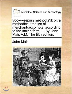 Book-Keeping Methodiz'd: Or, a Methodical Treatise of Merchant-Accompts, According to the Italian Form. ... by John Mair, A.M. the Fifth Editio