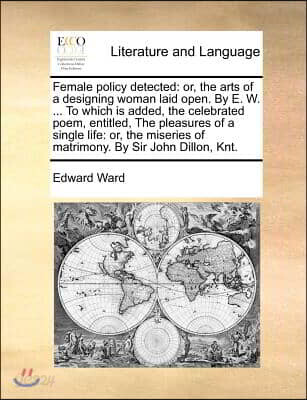 Female Policy Detected: Or, the Arts of a Designing Woman Laid Open. by E. W. ... to Which Is Added, the Celebrated Poem, Entitled, the Pleasu
