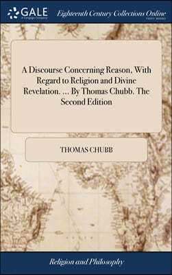 A Discourse Concerning Reason, With Regard to Religion and Divine Revelation. ... By Thomas Chubb. The Second Edition