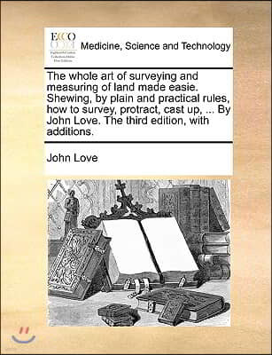 The Whole Art of Surveying and Measuring of Land Made Easie. Shewing, by Plain and Practical Rules, How to Survey, Protract, Cast Up, ... by John Love