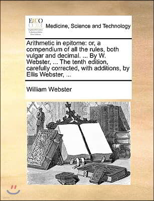 Arithmetic in Epitome: Or, a Compendium of All the Rules, Both Vulgar and Decimal. ... by W. Webster, ... the Tenth Edition, Carefully Correc