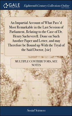 An Impartial Account of What Pass'd Most Remarkable in the Last Session of Parliament, Relating to the Case of Dr. Henry Sacheverell. Done on Such Another Paper and Letter, and may Therefore be Bound 