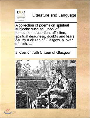 A collection of poems on spiritual subjects: such as, unbelief, temptation, desertion, affliction, spiritual deadness, doubts and fears, &c. By a citi
