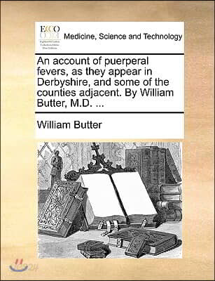 An Account of Puerperal Fevers, as They Appear in Derbyshire, and Some of the Counties Adjacent. by William Butter, M.D. ...