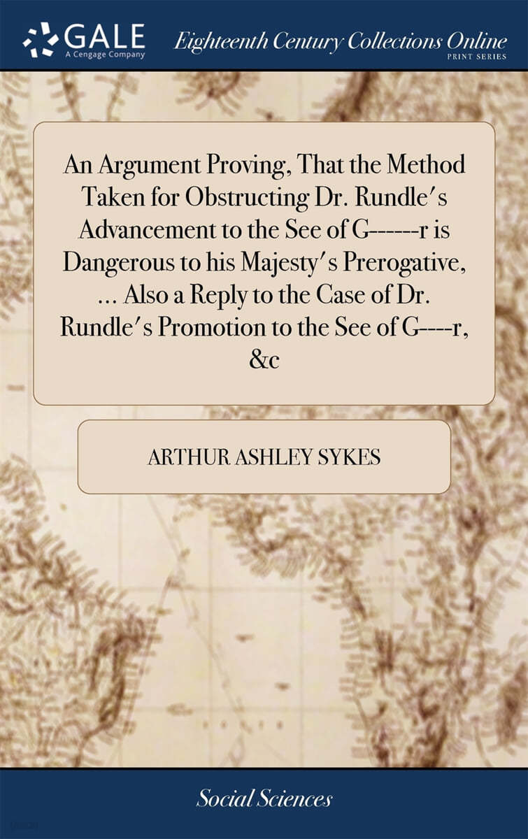 An Argument Proving, That the Method Taken for Obstructing Dr. Rundle's Advancement to the See of G------r is Dangerous to his Majesty's Prerogative, ... Also a Reply to the Case of Dr. Rundle's Promo