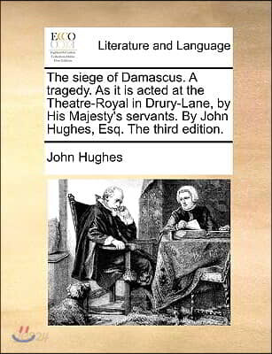 The Siege of Damascus. a Tragedy. as It Is Acted at the Theatre-Royal in Drury-Lane, by His Majesty's Servants. by John Hughes, Esq. the Third Edition