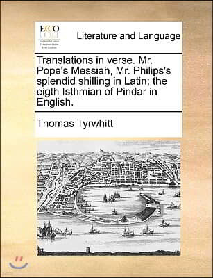 Translations in Verse. Mr. Pope's Messiah, Mr. Philips's Splendid Shilling in Latin; The Eigth Isthmian of Pindar in English.