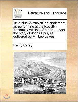 True-Blue. a Musical Entertainment, as Performing at the Royalty-Theatre, Wellclose-Square. ... and the Story of John Gilpin, as Delivered by Mr. Lee