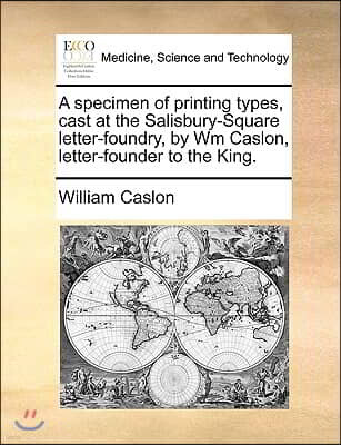 A Specimen of Printing Types, Cast at the Salisbury-Square Letter-Foundry, by Wm Caslon, Letter-Founder to the King.