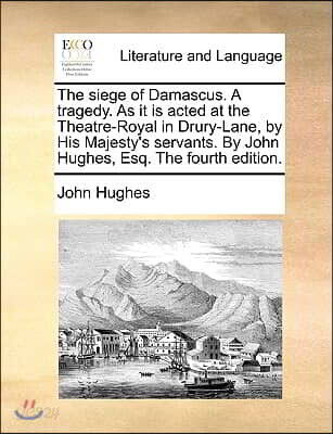 The Siege of Damascus. a Tragedy. as It Is Acted at the Theatre-Royal in Drury-Lane, by His Majesty's Servants. by John Hughes, Esq. the Fourth Editio