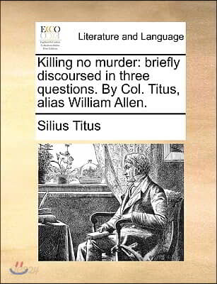 Killing No Murder: Briefly Discoursed in Three Questions. by Col. Titus, Alias William Allen.