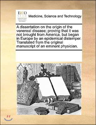 A   Dissertation on the Origin of the Venereal Disease; Proving That It Was Not Brought from America, But Began in Europe by an Epidemical Distemper.