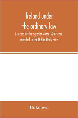Ireland under the ordinary law: a record of the agrarian crimes & offences reported in the Dublin Daily Press: for the six months running from 1st Oct