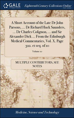 A Short Account of the Late Dr John Parsons, ... Dr Richard Huck Saunders, ... Dr Charles Colignon, ... and Sir Alexander Dick ... From the Edinburgh Medical Commentaries, Vol. X. Page 322. et seq. of