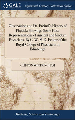 Observations on Dr. Freind's History of Physick; Shewing, Some False Representations of Ancient and Modern Physicians. By C. W. M.D. Fellow of the Royal-College of Physicians in Edinburgh