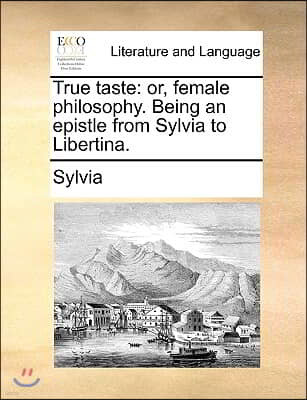 True Taste: Or, Female Philosophy. Being an Epistle from Sylvia to Libertina.