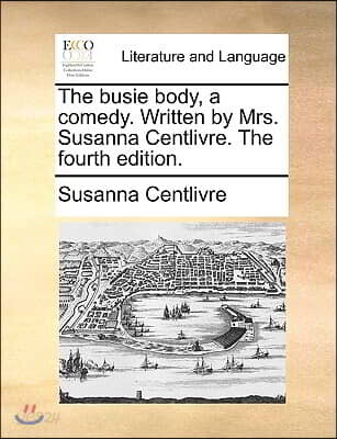 The Busie Body, a Comedy. Written by Mrs. Susanna Centlivre. the Fourth Edition.