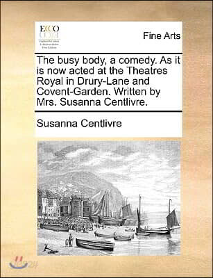 The Busy Body, a Comedy. as It Is Now Acted at the Theatres Royal in Drury-Lane and Covent-Garden. Written by Mrs. Susanna Centlivre.