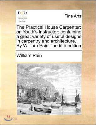 The Practical House Carpenter: Or, Youth's Instructor: Containing a Great Variety of Useful Designs in Carpentry and Architecture. by William Pain th