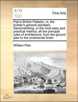 Pain's British Palladio: Or, the Builder's General Assistant. Demonstrating, in the Most Easy and Practical Method, All the Principal Rules of