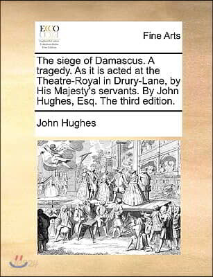 The Siege of Damascus. a Tragedy. as It Is Acted at the Theatre-Royal in Drury-Lane, by His Majesty's Servants. by John Hughes, Esq. the Third Edition