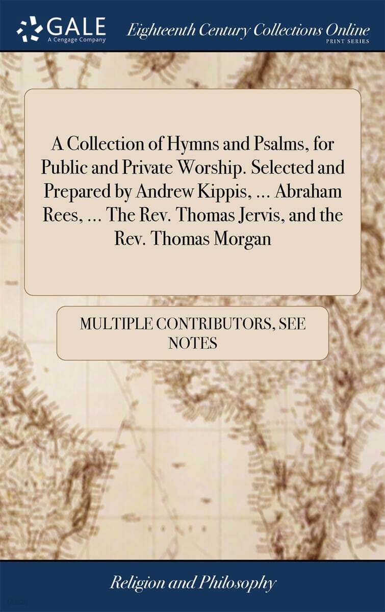 A Collection of Hymns and Psalms, for Public and Private Worship. Selected and Prepared by Andrew Kippis, ... Abraham Rees, ... The Rev. Thomas Jervis