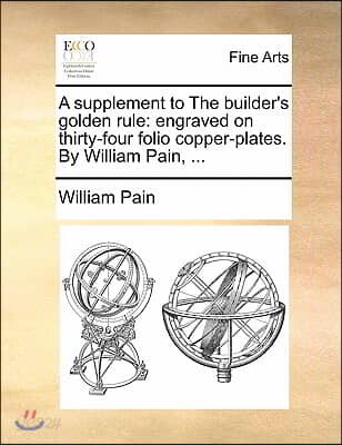 A Supplement to the Builder's Golden Rule: Engraved on Thirty-Four Folio Copper-Plates. by William Pain, ...