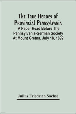 The True Heroes Of Provincial Pennsylvania: A Paper Read Before The Pennsylvania-German Society At Mount Gretna, July 18, 1892