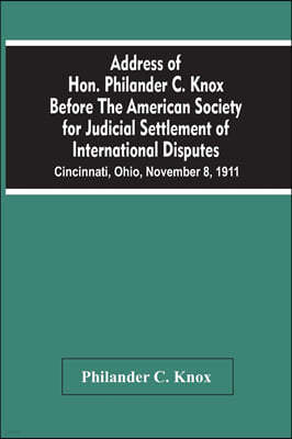 Address Of Hon. Philander C. Knox Before The American Society For Judicial Settlement Of International Disputes: Cincinnati, Ohio, November 8, 1911
