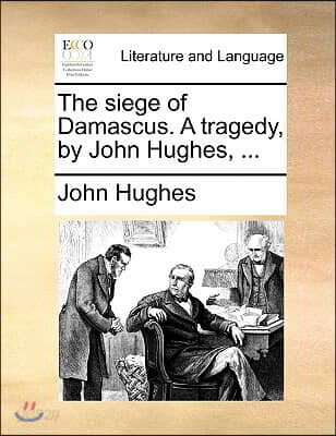 The Siege of Damascus. a Tragedy, by John Hughes, ...