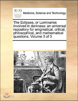 The Eclipses, or Luminaries Involved in Darkness: An Universal Repository for Enigmatical, Critical, Philosophical, and Mathematical Questions. Volume