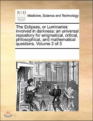 The Eclipses, or Luminaries Involved in Darkness: An Universal Repository for Enigmatical, Critical, Philosophical, and Mathematical Questions. Volume