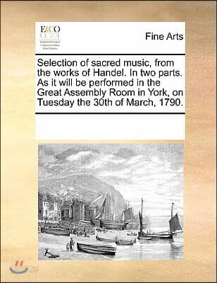 Selection of Sacred Music, from the Works of Handel. in Two Parts. as It Will Be Performed in the Great Assembly Room in York, on Tuesday the 30th of