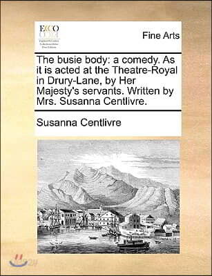 The Busie Body: A Comedy. as It Is Acted at the Theatre-Royal in Drury-Lane, by Her Majesty's Servants. Written by Mrs. Susanna Centli