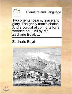 Two Oriental Pearls, Grace and Glory. the Godly Man's Choice. and a Cordial of Comforts for a Wearied Soul. All by Mr. Zacharie Boyd, ...