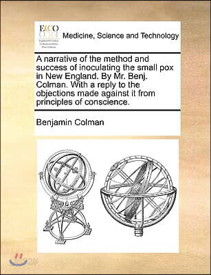 A Narrative of the Method and Success of Inoculating the Small Pox in New England. by Mr. Benj. Colman. with a Reply to the Objections Made Against It