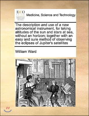 The Description and Use of a New Astronomical Instrument, for Taking Altitudes of the Sun and Stars at Sea, Without an Horizon; Together with an Easy