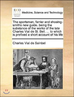 The Sportsman, Farrier and Shoeing-Smiths New Guide. Being the Substance of the Works of the Late Charles Vial de St. Bell. ... to Which Is Prefixed a